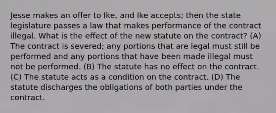 Jesse makes an offer to Ike, and Ike accepts; then the state legislature passes a law that makes performance of the contract illegal. What is the effect of the new statute on the contract? (A) The contract is severed; any portions that are legal must still be performed and any portions that have been made illegal must not be performed. (B) The statute has no effect on the contract. (C) The statute acts as a condition on the contract. (D) The statute discharges the obligations of both parties under the contract.