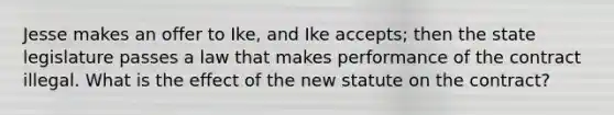 Jesse makes an offer to Ike, and Ike accepts; then the state legislature passes a law that makes performance of the contract illegal. What is the effect of the new statute on the contract?