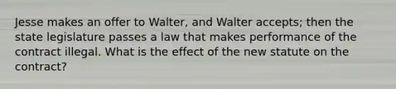 Jesse makes an offer to Walter, and Walter accepts; then the state legislature passes a law that makes performance of the contract illegal. What is the effect of the new statute on the contract?