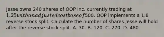 Jesse owns 240 shares of OOP Inc. currently trading at 1.25 with an adjusted cost base of500. OOP implements a 1:8 reverse stock split. Calculate the number of shares Jesse will hold after the reverse stock split. A. 30. B. 120. C. 270. D. 480.