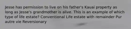 Jesse has permission to live on his father's Kauai property as long as Jesse's grandmother is alive. This is an example of which type of life estate? Conventional Life estate with remainder Pur autre vie Reversionary