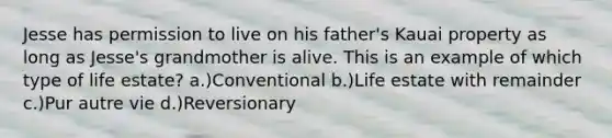 Jesse has permission to live on his father's Kauai property as long as Jesse's grandmother is alive. This is an example of which type of life estate? a.)Conventional b.)Life estate with remainder c.)Pur autre vie d.)Reversionary