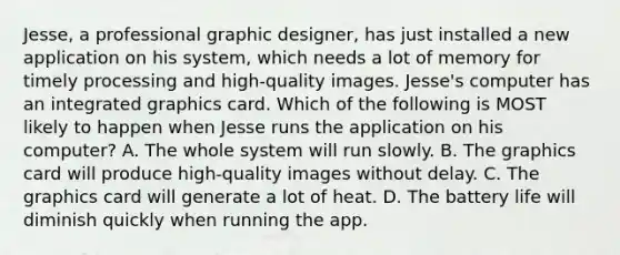 Jesse, a professional graphic designer, has just installed a new application on his system, which needs a lot of memory for timely processing and high-quality images. Jesse's computer has an integrated graphics card. Which of the following is MOST likely to happen when Jesse runs the application on his computer? A. The whole system will run slowly. B. The graphics card will produce high-quality images without delay. C. The graphics card will generate a lot of heat. D. The battery life will diminish quickly when running the app.