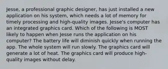 Jesse, a professional graphic designer, has just installed a new application on his system, which needs a lot of memory for timely processing and high-quality images. Jesse's computer has an integrated graphics card. Which of the following is MOST likely to happen when Jesse runs the application on his computer? The battery life will diminish quickly when running the app. The whole system will run slowly. The graphics card will generate a lot of heat. The graphics card will produce high-quality images without delay.