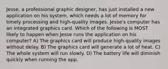 Jesse, a professional graphic designer, has just installed a new application on his system, which needs a lot of memory for timely processing and high-quality images. Jesse's computer has an integrated graphics card. Which of the following is MOST likely to happen when Jesse runs the application on his computer? A) The graphics card will produce high-quality images without delay. B) The graphics card will generate a lot of heat. C) The whole system will run slowly. D) The battery life will diminish quickly when running the app.