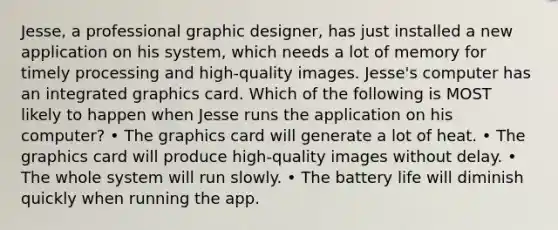 Jesse, a professional graphic designer, has just installed a new application on his system, which needs a lot of memory for timely processing and high-quality images. Jesse's computer has an integrated graphics card. Which of the following is MOST likely to happen when Jesse runs the application on his computer? • The graphics card will generate a lot of heat. • The graphics card will produce high-quality images without delay. • The whole system will run slowly. • The battery life will diminish quickly when running the app.