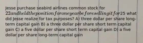 Jesse purchase seabird airlines common stock for 22 and held the position for one year before selling it for25 what did Jesse realize for tax purposes? A) three dollar per share long-term capital gain B) a three dollar per share short term capital gain C) a five dollar per share short term capital gain D) a five dollar per share long-term capital gain