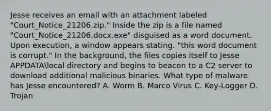 Jesse receives an email with an attachment labeled "Court_Notice_21206.zip." Inside the zip is a file named "Court_Notice_21206.docx.exe" disguised as a word document. Upon execution, a window appears stating. "this word document is corrupt." In the background, the files copies itself to Jesse APPDATAlocal directory and begins to beacon to a C2 server to download additional malicious binaries. What type of malware has Jesse encountered? A. Worm B. Marco Virus C. Key-Logger D. Trojan