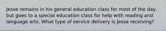 Jesse remains in his general education class for most of the day, but goes to a special education class for help with reading and language arts. What type of service delivery is Jesse receiving?