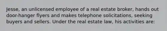 Jesse, an unlicensed employee of a real estate broker, hands out door-hanger flyers and makes telephone solicitations, seeking buyers and sellers. Under the real estate law, his activities are: