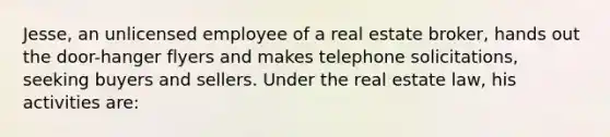 Jesse, an unlicensed employee of a real estate broker, hands out the door-hanger flyers and makes telephone solicitations, seeking buyers and sellers. Under the real estate law, his activities are: