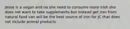 Jesse is a vegan and no she need to consume more Irish she does not want to take supplements but instead get iron from natural food van will be the best source of iron for JC that does not include animal products