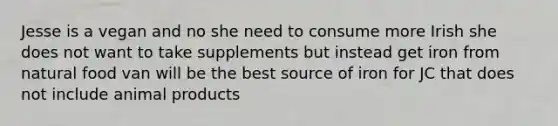 Jesse is a vegan and no she need to consume more Irish she does not want to take supplements but instead get iron from natural food van will be the best source of iron for JC that does not include animal products