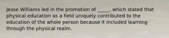 Jesse Williams led in the promotion of _____, which stated that physical education as a field uniquely contributed to the education of the whole person because it included learning through the physical realm.