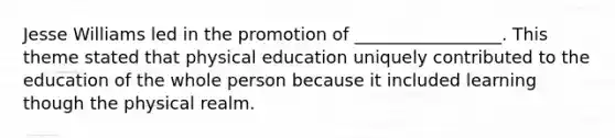 Jesse Williams led in the promotion of _________________. This theme stated that physical education uniquely contributed to the education of the whole person because it included learning though the physical realm.