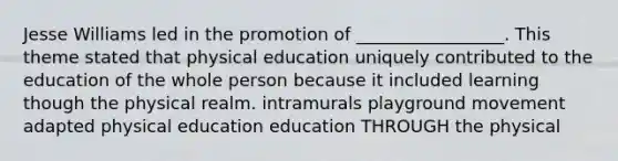 Jesse Williams led in the promotion of _________________. This theme stated that physical education uniquely contributed to the education of the whole person because it included learning though the physical realm. intramurals playground movement adapted physical education education THROUGH the physical