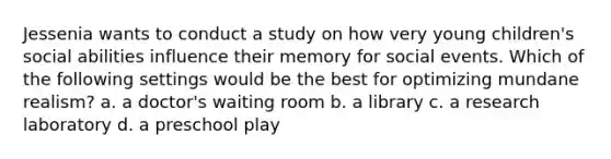 Jessenia wants to conduct a study on how very young children's social abilities influence their memory for social events. Which of the following settings would be the best for optimizing mundane realism? a. a doctor's waiting room b. a library c. a research laboratory d. a preschool play