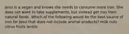 Jessi is a vegan and knows she needs to consume more iron. She does not want to take supplements, but instead get iron from natural foods. Which of the following would be the best source of iron for Jessi that does not include animal products? milk nuts citrus fruits lentils