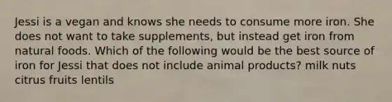 Jessi is a vegan and knows she needs to consume more iron. She does not want to take supplements, but instead get iron from natural foods. Which of the following would be the best source of iron for Jessi that does not include animal products? milk nuts citrus fruits lentils