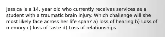 Jessica is a 14. year old who currently receives services as a student with a traumatic brain injury. Which challenge will she most likely face across her life span? a) loss of hearing b) Loss of memory c) loss of taste d) Loss of relationships