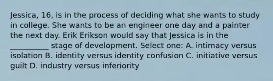 Jessica, 16, is in the process of deciding what she wants to study in college. She wants to be an engineer one day and a painter the next day. Erik Erikson would say that Jessica is in the __________ stage of development. Select one: A. intimacy versus isolation B. identity versus identity confusion C. initiative versus guilt D. industry versus inferiority