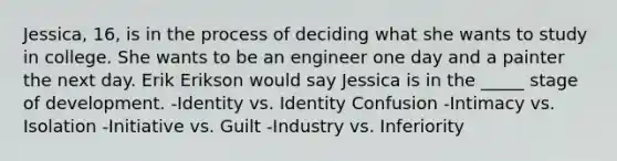 Jessica, 16, is in the process of deciding what she wants to study in college. She wants to be an engineer one day and a painter the next day. Erik Erikson would say Jessica is in the _____ stage of development. -Identity vs. Identity Confusion -Intimacy vs. Isolation -Initiative vs. Guilt -Industry vs. Inferiority