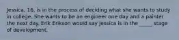 Jessica, 16, is in the process of deciding what she wants to study in college. She wants to be an engineer one day and a painter the next day. Erik Erikson would say Jessica is in the _____ stage of development.