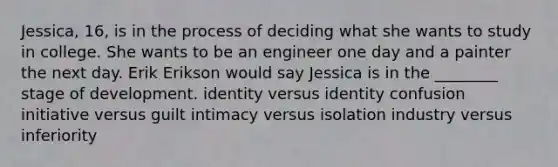 Jessica, 16, is in the process of deciding what she wants to study in college. She wants to be an engineer one day and a painter the next day. Erik Erikson would say Jessica is in the ________ stage of development. identity versus identity confusion initiative versus guilt intimacy versus isolation industry versus inferiority