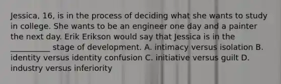 Jessica, 16, is in the process of deciding what she wants to study in college. She wants to be an engineer one day and a painter the next day. Erik Erikson would say that Jessica is in the __________ stage of development. A. intimacy versus isolation B. identity versus identity confusion C. initiative versus guilt D. industry versus inferiority