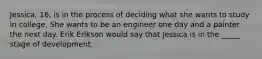 Jessica, 16, is in the process of deciding what she wants to study in college. She wants to be an engineer one day and a painter the next day. Erik Erikson would say that Jessica is in the _____ stage of development.