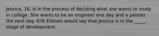 Jessica, 16, is in the process of deciding what she wants to study in college. She wants to be an engineer one day and a painter the next day. Erik Erikson would say that Jessica is in the _____ stage of development.