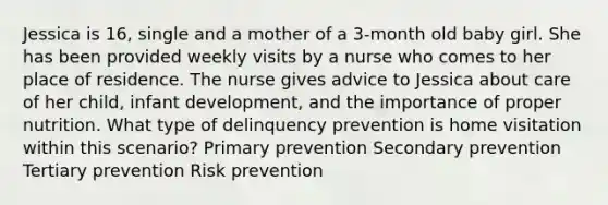 Jessica is 16, single and a mother of a 3-month old baby girl. She has been provided weekly visits by a nurse who comes to her place of residence. The nurse gives advice to Jessica about care of her child, infant development, and the importance of proper nutrition. What type of delinquency prevention is home visitation within this scenario? Primary prevention Secondary prevention Tertiary prevention Risk prevention