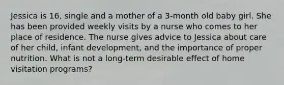 Jessica is 16, single and a mother of a 3-month old baby girl. She has been provided weekly visits by a nurse who comes to her place of residence. The nurse gives advice to Jessica about care of her child, infant development, and the importance of proper nutrition. What is not a long-term desirable effect of home visitation programs?