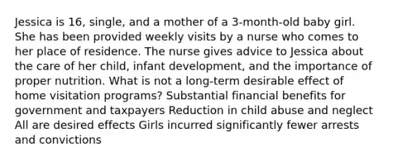 Jessica is 16, single, and a mother of a 3-month-old baby girl. She has been provided weekly visits by a nurse who comes to her place of residence. The nurse gives advice to Jessica about the care of her child, infant development, and the importance of proper nutrition. What is not a long-term desirable effect of home visitation programs? Substantial financial benefits for government and taxpayers Reduction in child abuse and neglect All are desired effects Girls incurred significantly fewer arrests and convictions