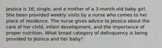 Jessica is 16, single, and a mother of a 3-month-old baby girl. She been provided weekly visits by a nurse who comes to her place of residence. The nurse gives advice to Jessica about the care of her child, infant development, and the importance of proper nutrition. What broad category of delinquency is being provided to Jessica and her baby?