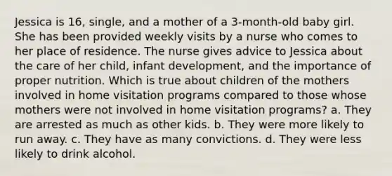 Jessica is 16, single, and a mother of a 3-month-old baby girl. She has been provided weekly visits by a nurse who comes to her place of residence. The nurse gives advice to Jessica about the care of her child, infant development, and the importance of proper nutrition. Which is true about children of the mothers involved in home visitation programs compared to those whose mothers were not involved in home visitation programs? a. They are arrested as much as other kids. b. They were more likely to run away. c. They have as many convictions. d. They were less likely to drink alcohol.