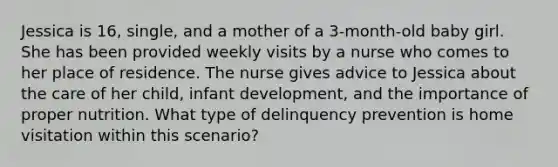 Jessica is 16, single, and a mother of a 3-month-old baby girl. She has been provided weekly visits by a nurse who comes to her place of residence. The nurse gives advice to Jessica about the care of her child, infant development, and the importance of proper nutrition. What type of delinquency prevention is home visitation within this scenario?