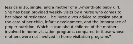 Jessica is 16, single, and a mother of a 3-month-old baby girl. She has been provided weekly visits by a nurse who comes to her place of residence. The Turse gives advice to Jessica about the care of her child, infant development, and the importance of proper nutrition. Which is true about children of the mothers involved in home visitation programs compared to those whose mothers were not involved in home visitation programs?