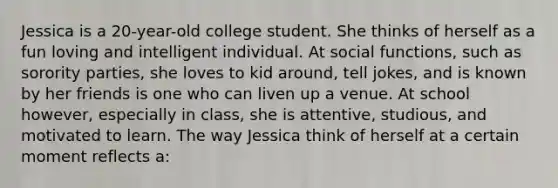 Jessica is a 20-year-old college student. She thinks of herself as a fun loving and intelligent individual. At social functions, such as sorority parties, she loves to kid around, tell jokes, and is known by her friends is one who can liven up a venue. At school however, especially in class, she is attentive, studious, and motivated to learn. The way Jessica think of herself at a certain moment reflects a: