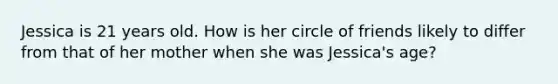 Jessica is 21 years old. How is her circle of friends likely to differ from that of her mother when she was Jessica's age?