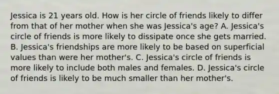 Jessica is 21 years old. How is her circle of friends likely to differ from that of her mother when she was Jessica's age? A. Jessica's circle of friends is more likely to dissipate once she gets married. B. Jessica's friendships are more likely to be based on superficial values than were her mother's. C. Jessica's circle of friends is more likely to include both males and females. D. Jessica's circle of friends is likely to be much smaller than her mother's.