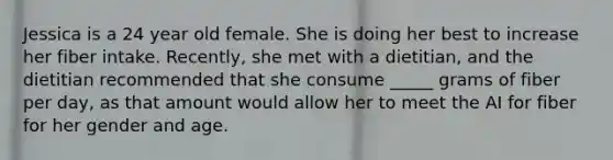 Jessica is a 24 year old female. She is doing her best to increase her fiber intake. Recently, she met with a dietitian, and the dietitian recommended that she consume _____ grams of fiber per day, as that amount would allow her to meet the AI for fiber for her gender and age.