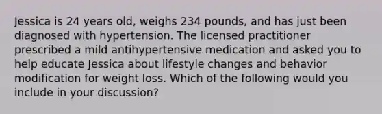 Jessica is 24 years old, weighs 234 pounds, and has just been diagnosed with hypertension. The licensed practitioner prescribed a mild antihypertensive medication and asked you to help educate Jessica about lifestyle changes and behavior modification for weight loss. Which of the following would you include in your discussion?