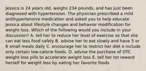 Jessica is 24 years old, weighs 234 pounds, and has just been diagnosed with hypertension. The physician prescribed a mild antihypertensive medication and asked you to help educate Jessica about lifestyle changes and behavior modification for weight loss. Which of the following would you include in your discussion? A. tell her to reduce her level of exercise so that she can eat less food safely B. advise her to eat slowly and have 5 or 6 small meals daily C. encourage her to restrict her diet o include only certain low-calorie foods. D. advise the purchase of OTC weight-loss pills to accelerate weight loss E. tell her tor reward herself for weight loss by eating her favorite foods