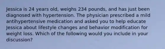 Jessica is 24 years old, weighs 234 pounds, and has just been diagnosed with hypertension. The physician prescribed a mild antihypertensive medication and asked you to help educate Jessica about lifestyle changes and behavior modification for weight loss. Which of the following would you include in your discussion?