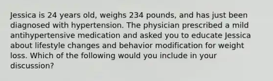 Jessica is 24 years old, weighs 234 pounds, and has just been diagnosed with hypertension. The physician prescribed a mild antihypertensive medication and asked you to educate Jessica about lifestyle changes and behavior modification for weight loss. Which of the following would you include in your discussion?