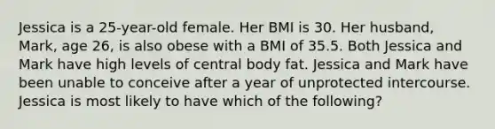 Jessica is a 25-year-old female. Her BMI is 30. Her husband, Mark, age 26, is also obese with a BMI of 35.5. Both Jessica and Mark have high levels of central body fat. Jessica and Mark have been unable to conceive after a year of unprotected intercourse. Jessica is most likely to have which of the following?