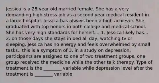 Jessica is a 28 year old married female. She has a very demanding high stress job as a second year medical resident in a large hospital. Jessica has always been a high achiever. She graduated with top honors in both college and medical school. She has very high standards for herself.... 1. Jessica likely has... 2. on those days she stays in bed all day, watching tv or sleeping. Jessica has no energy and feels overwhelmed by small tasks.. this is a symptom of 3. in a study on depression, participants are assigned to one of two treatment groups. one group received the medicine while the other talk therapy. Type of treatment is the ________ variable while depression level after the treatment is ________ variable