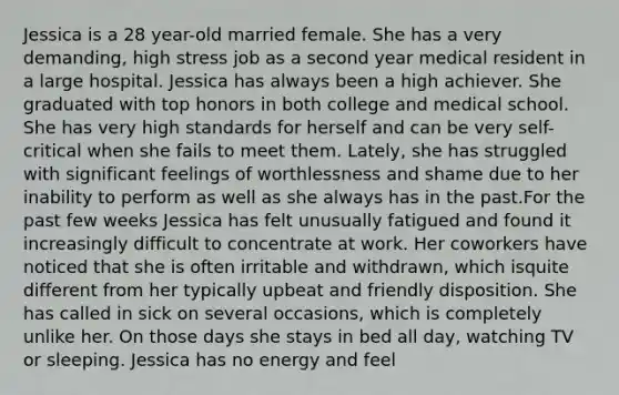 Jessica is a 28 year-old married female. She has a very demanding, high stress job as a second year medical resident in a large hospital. Jessica has always been a high achiever. She graduated with top honors in both college and medical school. She has very high standards for herself and can be very self-critical when she fails to meet them. Lately, she has struggled with significant feelings of worthlessness and shame due to her inability to perform as well as she always has in the past.For the past few weeks Jessica has felt unusually fatigued and found it increasingly difficult to concentrate at work. Her coworkers have noticed that she is often irritable and withdrawn, which isquite different from her typically upbeat and friendly disposition. She has called in sick on several occasions, which is completely unlike her. On those days she stays in bed all day, watching TV or sleeping. Jessica has no energy and feel