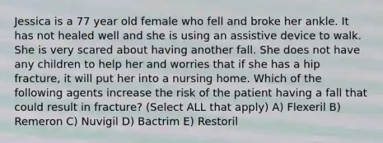 Jessica is a 77 year old female who fell and broke her ankle. It has not healed well and she is using an assistive device to walk. She is very scared about having another fall. She does not have any children to help her and worries that if she has a hip fracture, it will put her into a nursing home. Which of the following agents increase the risk of the patient having a fall that could result in fracture? (Select ALL that apply) A) Flexeril B) Remeron C) Nuvigil D) Bactrim E) Restoril
